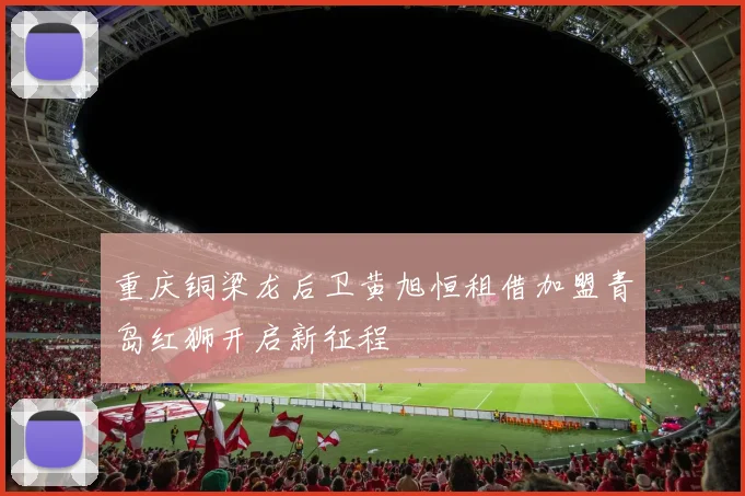 重庆铜梁龙后卫黄旭恒租借加盟青岛红狮开启新征程
