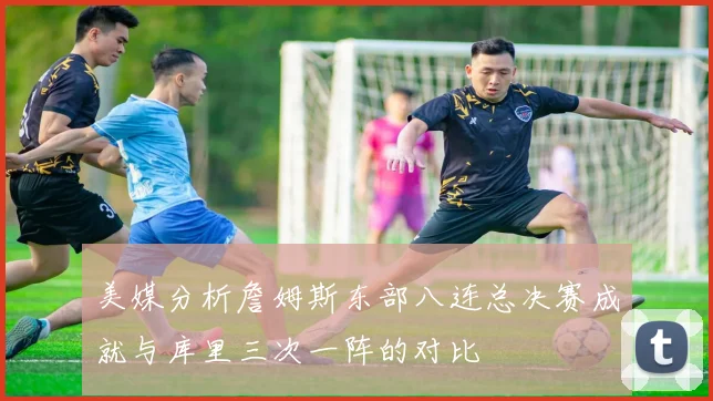 美媒分析詹姆斯东部八连总决赛成就与库里三次一阵的对比