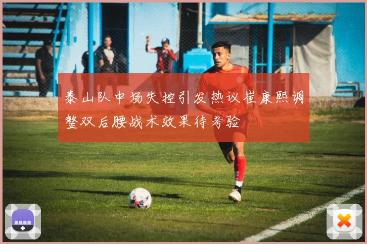 泰山队中场失控引发热议崔康熙调整双后腰战术效果待考验
